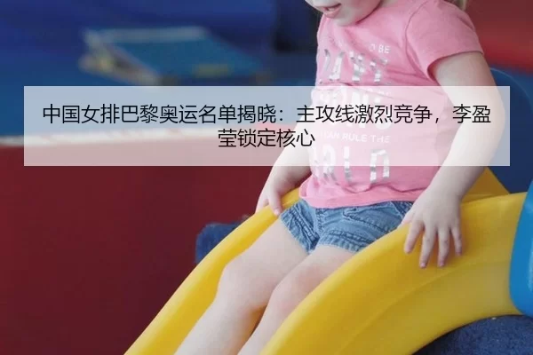 中国女排巴黎奥运名单揭晓：主攻线激烈竞争，李盈莹锁定核心