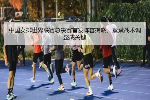 中国女排世界联赛总决赛首发阵容揭晓，蔡斌战术调整成关键