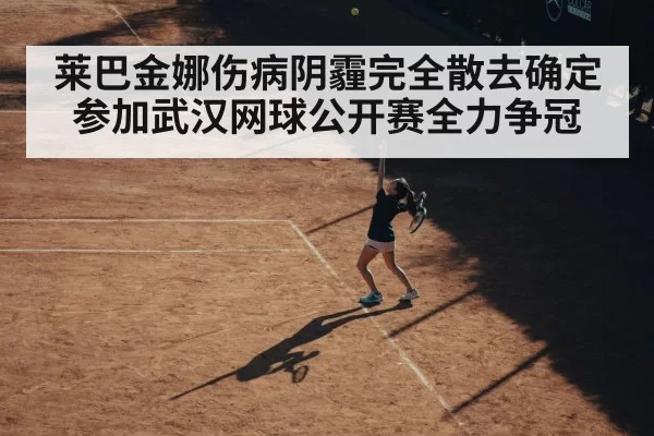 莱巴金娜伤病阴霾完全散去确定参加武汉网球公开赛全力争冠